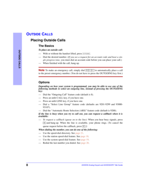 Page 128
OUTSIDE CALLS
AXXESS Analog Keyset and AXXESSORY Talk Guide
OUTSIDE CALLS
Placing Outside Calls
The Basics
To place an outside call:
—With or without the handset lifted, press  .
—Dial the desired number. (If you see a request for an account code and hear a sin-
gle progress tone, you must dial an account code before you can place your call.)
—When finished with the call, hang up. 
Note To make an emergency call, simply dial   to automatically place a call
to the preset emergency number. (You do not...