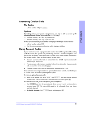 Page 13OUTSIDE CALLS
9AXXESS Analog Keyset and AXXESSORY Talk Guide
Answering Outside Calls
The Basics
—Lift the handset OR press  .
Options
Depending on how your system is programmed, you may be able to use one of the
following methods instead of pressing the ANSWER key:
—Press the flashing CALL key, if you have one.
—Press the flashing LINE key, if you have one.
To pick up (reverse transfer) a call that is ringing or holding at another phone:
—Lift the handset and dial  .
—Dial the extension number where the...