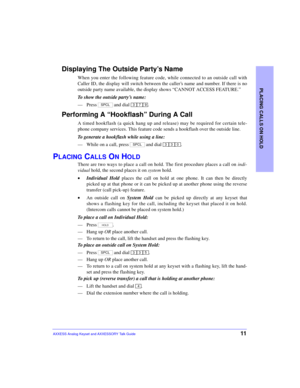 Page 15PLACING CALLS ON HOLD
11AXXESS Analog Keyset and AXXESSORY Talk Guide
Displaying The Outside Party’s Name
When you enter the following feature code, while connected to an outside call with
Caller ID, the display will switch between the caller’s name and number. If there is no
outside party name available, the display shows “CANNOT ACCESS FEATURE.”
To show the outside party’s name:
—Press   and dial  .
Performing A “Hookflash” During A Call
A timed hookflash (a quick hang up and release) may be required...