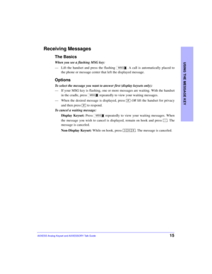 Page 19USING THE MESSAGE KEY
15AXXESS Analog Keyset and AXXESSORY Talk Guide
Receiving Messages
The Basics
When you see a flashing MSG key:
—Lift the handset and press the flashing  . A call is automatically placed to
the phone or message center that left the displayed message.
Options
To select the message you want to answer first (display keysets only):
—If your MSG key is flashing, one or more messages are waiting. With the handset
in the cradle, press 
 repeatedly to view your waiting messages.
—When the...