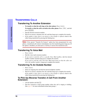 Page 2016
TRANSFERRING CALLS
AXXESS Analog Keyset and AXXESSORY Talk Guide
TRANSFERRING CALLS
Transferring To Another Extension
—To transfer so that the call rings at the other phone: Press .
To transfer so that the call is on hold at the other phone: Press  and dial
press 
.
—Dial the desired extension number.
—Wait for an answer, announce the call, and then hang up to complete the transfer. 
—If the number is busy, there is no answer, or the transfer is refused, return to the
caller being transferred by...