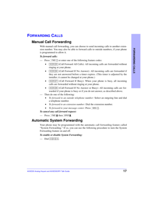 Page 21FORWARDING CALLS
17AXXESS Analog Keyset and AXXESSORY Talk Guide
FORWARDING CALLS
Manual Call Forwarding
With manual call forwarding, you can choose to send incoming calls to another exten-
sion number. You may also be able to forward calls to outside numbers, if your phone
is programmed to allow it.
To forward calls:
—Press   or enter one of the following feature codes:
 • (Call Forward All Calls): All incoming calls are forwarded without
ringing at your phone.
 • (Call Forward If No Answer): All...