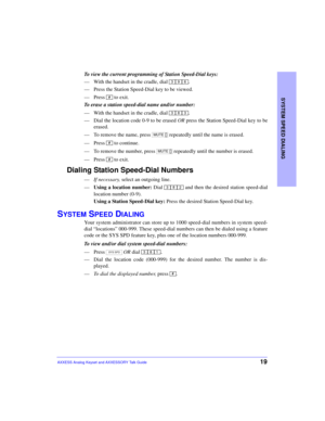 Page 23SYSTEM SPEED DIALING
19AXXESS Analog Keyset and AXXESSORY Talk Guide
To view the current programming of Station Speed-Dial keys:
—With the handset in the cradle, dial  .
—Press the Station Speed-Dial key to be viewed.
—Press   to exit.
To erase a station speed-dial name and/or number:
—With the handset in the cradle, dial  .
—Dial the location code 0-9 to be erased OR press the Station Speed-Dial key to be
erased.
—To remove the name, press   repeatedly until the name is erased.
—Press   to continue.
—To...