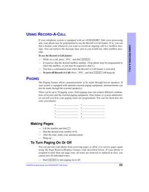 Page 27USING RECORD-A-CALL
23AXXESS Analog Keyset and AXXESSORY Talk Guide
USING RECORD-A-CALL
If your telephone system is equipped with an AXXESSORY Talk voice processing
unit, your phone may be programmed to use the Record-A-Call feature. If so, you can
dial a feature code whenever you want to record an ongoing call in a mailbox mes-
sage. You can retrieve the message later, just as you would any other mailbox mes-
sage.
To use the Record-A-Call feature:
—While on a call, press   and dial  .
—If required,...
