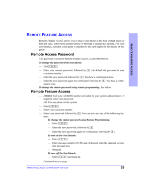 Page 29REMOTE FEATURE ACCESS
25AXXESS Analog Keyset and AXXESSORY Talk Guide
REMOTE FEATURE ACCESS
Remote Feature Access allows you to place your phone in Do-Not-Disturb mode or
forward calls, either from another phone or through a special dial-up line. For your
convenience, a pocket-sized guide is attached to the card stapled in the middle of this
guide.
Remote Access Password
This password is used for Remote Feature Access, as described below.
To change the password from your phone:
—Dial .
—Enter your...