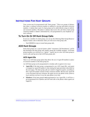 Page 35INSTRUCTIONS FOR HUNT GROUPS
31AXXESS Analog Keyset and AXXESSORY Talk Guide
INSTRUCTIONS FOR HUNT GROUPS
Your system may be programmed with “hunt groups.” These are groups of phones
that share a common extension number in addition to having individual extension
numbers. (A phone that is part of a hunt group can be called directly using its individ-
ual extension number.) The phone or phones that receive the call when a hunt group
extension number is dialed is determined by a list programmed in your...