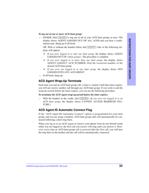 Page 37INSTRUCTIONS FOR HUNT GROUPS
33AXXESS Analog Keyset and AXXESSORY Talk Guide
To log out of one or more ACD hunt group:
—EITHER, Dial   to log out of all of your ACD hunt groups at once. The
display shows AGENT LOGGED OUT OF ALL ACDS and you hear a confir-
mation tone. Hang up if off hook.
OR, With or without the handset lifted, dial  . One of the following dis-
plays will appear:
 •If you were logged in to only one hunt group, the display shows AGENT
LOGGED OUT OF . The procedure is complete. 
 •If you...