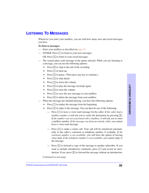 Page 39LISTENING TO MESSAGES
35AXXESS Analog Keyset and AXXESSORY Talk Guide
LISTENING TO MESSAGES
Whenever you enter your mailbox, you are told how many new and saved messages
you have. 
To listen to messages:
—Enter your mailbox as described on page 34.
—EITHER, Press 
 to listen to your new messages.
OR, Press   to listen to your saved messages.
—The system plays each message in the queue selected. While you are listening to
a message, you can use the following options:
 •Press 
 to skip to the end of the...
