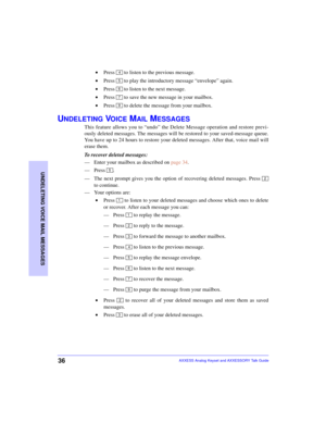 Page 4036
UNDELETING VOICE MAIL MESSAGES
AXXESS Analog Keyset and AXXESSORY Talk Guide
 •Press   to listen to the previous message.
 •Press   to play the introductory message “envelope” again.
 •Press   to listen to the next message.
 •Press   to save the new message in your mailbox.
 •Press   to delete the message from your mailbox.
UNDELETING VOICE MAIL MESSAGES
This feature allows you to “undo” the Delete Message operation and restore previ-
ously deleted messages. The messages will be restored to your...