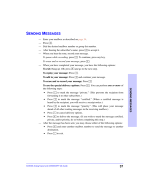 Page 41SENDING MESSAGES
37AXXESS Analog Keyset and AXXESSORY Talk Guide
SENDING MESSAGES
—Enter your mailbox as described on page 34.
—Press .
—Dial the desired mailbox number or group list number.
—After hearing the subscribers name, press   to accept it.
—When you hear the tone, record your message.
To pause while recording, press  . To continue, press any key.
To erase and re-record your message, press 
.
—When you have completed your message, you have the following options:
To  e x i t :  Hang up. OR, press...