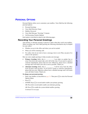 Page 43PERSONAL OPTIONS
39AXXESS Analog Keyset and AXXESSORY Talk Guide
PERSONAL OPTIONS
Personal Options allow you to customize your mailbox. Voice Mail has the following
personal options:
•Personal Greetings
•Voice Mail Directory Name
•Mailbox Password
•Voice Mail Message “Envelope” Contents
•Call Screening Transfer Method
Each option is described in detail in the following pages.
Recording Your Personal Greetings 
Your primary or alternate greeting is played to callers when they reach your mailbox.
When...