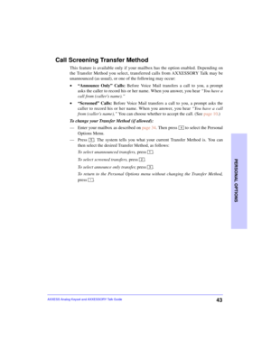 Page 47PERSONAL OPTIONS
43AXXESS Analog Keyset and AXXESSORY Talk Guide
Call Screening Transfer Method
This feature is available only if your mailbox has the option enabled. Depending on
the Transfer Method you select, transferred calls from AXXESSORY Talk may be
unannounced (as usual), or one of the following may occur: 
•“Announce Only” Calls: Before Voice Mail transfers a call to you, a prompt
asks the caller to record his or her name. When you answer, you hear “You have a
call from (callers name).”...