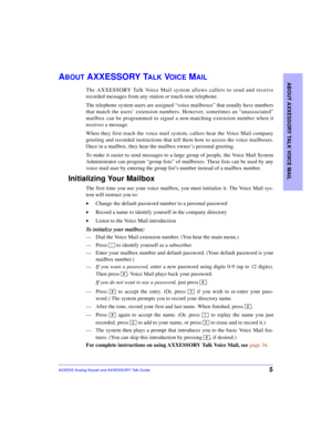 Page 9ABOUT AXXESSORY TALK VOICE MAIL
5AXXESS Analog Keyset and AXXESSORY Talk Guide
ABOUT AXXESSORY TALK VOICE MAIL
The AXXESSORY Talk Voice Mail system allows callers to send and receive
recorded messages from any station or touch-tone telephone.
The telephone system users are assigned “voice mailboxes” that usually have numbers
that match the users’ extension numbers. However, sometimes an “unassociated”
mailbox can be programmed to signal a non-matching extension number when it
receives a message.
When...