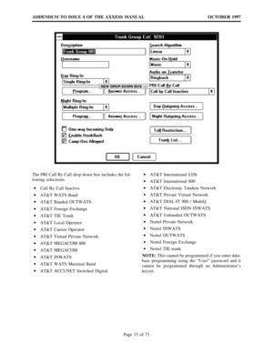 Page 15ADDENDUM TO ISSUE 4 OF THE AXXESS MANUAL OCTOBER 1997
Page 15 of 73
NEW DROP-DOWN BOX®
The PRI Call By Call drop down box includes the fol-
lowing selections:
·
Call By Call Inactive
·
AT&T WATS Band
·
AT&T Banded OUTWATS
·
AT&T Foreign Exchange
·
AT&T TIE Trunk
·
AT&T Local Operator
·
AT&T Carrier Operator
·
AT&T Virtual Private Network
·
AT&T MEGACOM 800
·
AT&T MEGACOM
·
AT&T INWATS
·
AT&T WATS Maximal Band
·
AT&T ACCUNET Switched Digital·
AT&T International LDS
·
AT&T International 800
·
AT&T...