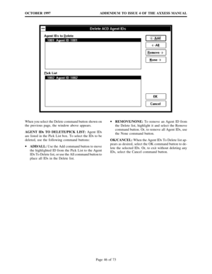 Page 46ADDENDUM TO ISSUE 4 OF THE AXXESS MANUAL OCTOBER 1997
Page 46 of 73
When you select the Delete command button shown on
the previous page, the window above appears.
AGENT IDs TO DELETE/PICK LIST:Agent IDs
are listed in the Pick List box. To select the IDs to be
deleted, use the following command buttons:
·
ADD/ALL:Use the Add command button to move
the highlighted ID from the Pick List to the Agent
IDs To Delete list, or use the All command button to
place all IDs in the Delete list.·
REMOVE/NONE:To...