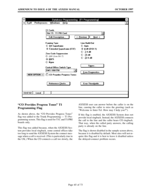 Page 65ADDENDUM TO ISSUE 4 OF THE AXXESS MANUAL OCTOBER 1997
Page 65 of 73
NEW OPTION®
“CO Provides Progress Tones” T1
Programming Flag
As shown above, the“CO Provides Progress Tones”
flag was added to the Trunk Programming — T1 Pro-
gramming screen. This flag is used for T1C and T1/PRI
boards only.
This flag was added because, when theAXXESS Sys-
tem provides local ringback, some central offices take
too long to send the AXXESS System the connect mes-
sage when a call is received. (This is particularly true...