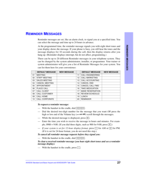 Page 31REMINDER MESSAGES
27AXXESS Standard and Basic Keyset and AXXESSORY Talk Guide
REMINDER MESSAGES
Reminder messages are set, like an alarm clock, to signal you at a specified time. You
can select the message and time up to 24 hours in advance.
At the programmed time, the reminder message signals you with eight short tones and
your display shows the message. If your phone is busy, you still hear the tones and the
message displays for 10 seconds during the call, then the display returns after you
hang up....
