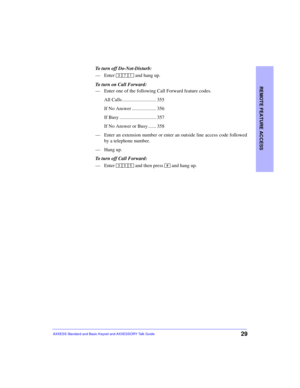 Page 33REMOTE FEATURE ACCESS
29AXXESS Standard and Basic Keyset and AXXESSORY Talk Guide
To turn off Do-Not-Disturb:
—Enter   and hang up.
To turn on Call Forward:
—Enter one of the following Call Forward feature codes.
All Calls ............................ 355
If No Answer .................... 356
If Busy .............................. 357
If No Answer or Busy....... 358
—Enter an extension number or enter an outside line access code followed
by a telephone number.
—Hang up.
To turn off Call Forward:
—Enter...