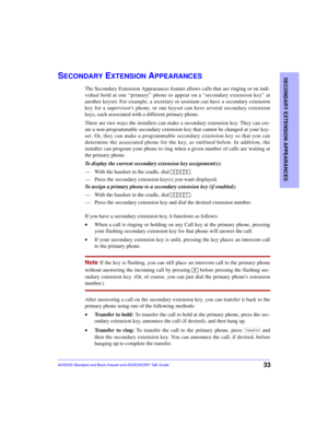 Page 37SECONDARY EXTENSION APPEARANCES
33AXXESS Standard and Basic Keyset and AXXESSORY Talk Guide
SECONDARY EXTENSION APPEARANCES
The Secondary Extension Appearances feature allows calls that are ringing or on indi-
vidual hold at one “primary” phone to appear on a “secondary extension key” at
another keyset. For example, a secretary or assistant can have a secondary extension
key for a supervisors phone, or one keyset can have several secondary extension
keys, each associated with a different primary phone....