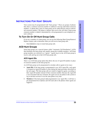 Page 39INSTRUCTIONS FOR HUNT GROUPS
35AXXESS Standard and Basic Keyset and AXXESSORY Talk Guide
INSTRUCTIONS FOR HUNT GROUPS
Your system may be programmed with “hunt groups.” These are groups of phones
that share a common extension number in addition to having individual extension
numbers. (A phone that is part of a hunt group can be called directly using its individ-
ual extension number.) The phone or phones that receive the call when a hunt group
extension number is dialed is determined by a list programmed...