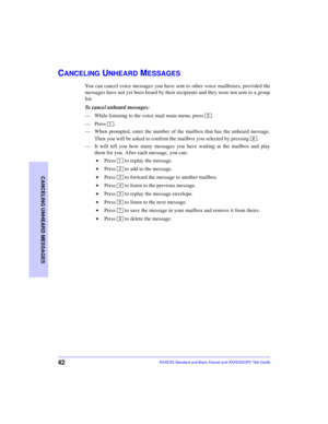 Page 4642
CANCELING UNHEARD MESSAGES
AXXESS Standard and Basic Keyset and AXXESSORY Talk Guide
CANCELING UNHEARD MESSAGES
You can cancel voice messages you have sent to other voice mailboxes, provided the
messages have not yet been heard by their recipients and they were not sent to a group
list. 
To cancel unheard messages:
—While listening to the voice mail main menu, press  .
—Press .
—When prompted, enter the number of the mailbox that has the unheard message.
Then you will be asked to confirm the mailbox...