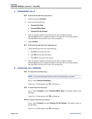 Page 102Page 3-34
Features
ENCORE MANUAL, Issue 4.0 
– July 2002
Forwarding Calls
A. FORWARDING CALLS
16.6 To forward all calls from your keyset:
1.
Scroll to and select Forward.
2.Select one of the following:
•Forward All Calls
•Forward When Busy
 •Forward On No Answer
3.Enter an extension number to forward all your calls to another extension. 
OR Enter 9 followed by a telephone number to forward calls to an outside number. 
OR Enter 3 8 to forward calls to your voice message box.
4.Select Confirm.
16.7 
To...