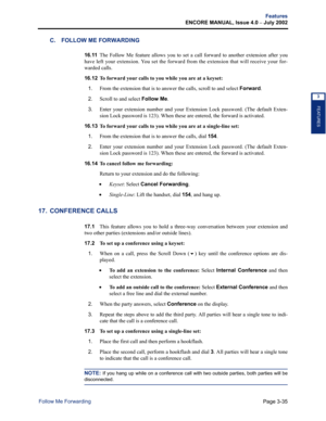 Page 103Page 3-35
Features
ENCORE MANUAL, Issue 4.0 
– July 2002
Follow Me Forwarding
FEATURES
3
C. FOLLOW ME FORWARDING
16.11The Follow Me feature allows you to set a call forward to another extension after you
have left your extension. You set the forward from the extension that will receive your for-
warded calls.
16.12 
To forward your calls to you while you are at a keyset:
1.
From the extension that is to answer the calls, scroll to and select Forward.
2.Scroll to and select Follow Me. 
3.Enter your...