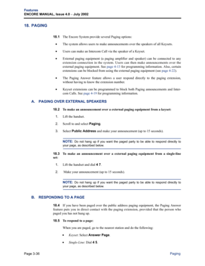 Page 104Page 3-36
Features
ENCORE MANUAL, Issue 4.0 
– July 2002
Paging
18. PAGING
18.1The Encore System provide several Paging options:
•The system allows users to make announcements over the speakers of all Keysets.
•Users can make an Intercom Call via the speaker of a Keyset. 
•External paging equipment (a paging amplifier and speaker) can be connected to any
extension connection in the system. Users can then make announcements over the
external paging equipment. See page 4-13 for programming information....