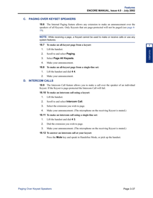Page 105Page 3-37
Features
ENCORE MANUAL, Issue 4.0 
– July 2002
Paging Over Keyset Speakers
FEATURES
3
C. PAGING OVER KEYSET SPEAKERS
18.6The Internal Paging feature allows any extension to make an announcement over the
speakers of all Keysets. Only Keysets that are page-protected will not be paged (see page 4-
19).
NOTE: While receiving a page, a Keyset cannot be used to make or receive calls or use any
system features.
18.7 To make an all-keyset page from a keyset:
1.
Lift the handset. 
2.Scroll to and select...
