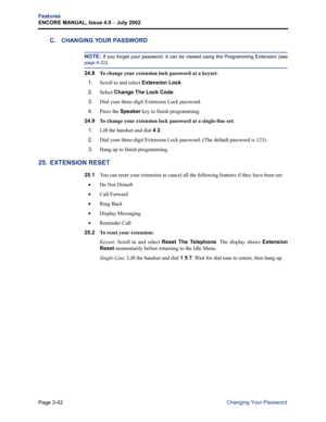 Page 110Page 3-42
Features
ENCORE MANUAL, Issue 4.0 
– July 2002
Changing Your Password
C. CHANGING YOUR PASSWORD
NOTE: If you forget your password, it can be viewed using the Programming Extension (see
page 4-22).
24.8 To change your extension lock password at a keyset:
1.
Scroll to and select Extension Lock.
2.Select Change The Lock Code.
3.Dial your three-digit Extension Lock password.
4.Press the Speaker key to finish programming.
24.9 
To change your extension lock password at a single-line set:
1.
Lift the...