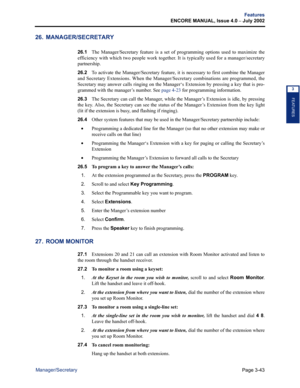 Page 111Page 3-43
Features
ENCORE MANUAL, Issue 4.0 
– July 2002
Manager/Secretary
FEATURES
3
26. MANAGER/SECRETARY
26.1The Manager/Secretary feature is a set of programming options used to maximize the
efficiency with which two people work together. It is typically used for a manager/secretary
partnership.
26.2To activate the Manager/Secretary feature, it is necessary to first combine the Manager
and Secretary Extensions. When the Manager/Secretary combinations are programmed, the
Secretary may answer calls...