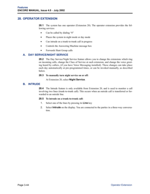 Page 112Page 3-44
Features
ENCORE MANUAL, Issue 4.0 
– July 2002
Operator Extension
28. OPERATOR EXTENSION
28.1The system has one operator (Extension 20). The operator extension provides the fol-
lowing services:
•Can be called by dialing “0”
•Places the system in night mode or day mode
•Can intrude on a trunk-to-trunk call in progress
•Controls the Answering Machine message box
•Forwards Hunt Group calls
A. DAY SERVICE/NIGHT SERVICE
28.2The Day Service/Night Service feature allows you to change the extensions...