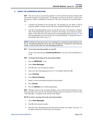 Page 113Page 3-45
Features
ENCORE MANUAL, Issue 4.0 
– July 2002
Using the Answering Machine
FEATURES
3
C. USING THE ANSWERING MACHINE
28.6This service acts as an answering machine. It can be used for answering incoming calls
and record messages for selected lines. All messages received are stored in a system voice
message box, which is controlled by Extension 20. The user at Extension 20 can do the follow-
ing:
•Customize the greeting for the message box. The greeting may ask callers to dial an
extension...
