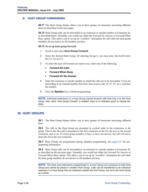 Page 114Page 3-46
Features
ENCORE MANUAL, Issue 4.0 
– July 2002
Hunt Group Forwarding
D. HUNT GROUP FORWARDING
28.11The Hunt Group feature allows you to have groups of extensions answering different
lines (as described on the next page). 
28.12Hunt Group calls can be forwarded to an extension or outside number at Extension 20,
as described below. Normally, you would use either the Forward No Answer or Forward When
Busy option. This allows you to set up an “overflow” destination for call when the hunt group...