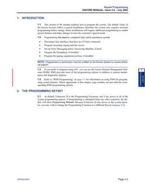 Page 119Page 4-3
Keyset Programming
ENCORE MANUAL, Issue 4.0 
– July 2002
Introduction
KEYSET
PROGRAMMING
4
1. INTRODUCTION
1.1This section of the manual explains how to program the system. The default values of
the Encore System reflect a typical installation, therefore the system only requires minimal
programming before startup. Some installations will require additional programming to enable
special features and make changes to meet the customers special needs.
1.2Programming that 
must be completed after...