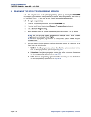 Page 120Page 4-4
Keyset Programming
ENCORE MANUAL, Issue 4.0 
– July 2002
Beginning the Keyset Programming Session
3. BEGINNING THE KEYSET PROGRAMMING SESSION
3.1You can gain access to all system programming options by pressing the PROGRAM
key on the Keyset connected to Programming Extension. While programming, the Scroll Up
(
!) and Scroll Down () keys may be used to scroll between the various screens.
3.2 
To begin programming:
   1.
From the Programming Extension, press the PROGRAM key.
2.Press the Scroll...