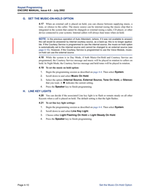 Page 126Page 4-10
Keyset Programming
ENCORE MANUAL, Issue 4.0 
– July 2002
Set the Music-On-Hold Option
G. SET THE MUSIC-ON-HOLD OPTION
4.17When an external call is placed on hold, you can choose between supplying music, a
tone, or silence to the caller. The music source can be internal (using the music chip that is
integrated in the system that cannot be changed) or external (using a radio, CD player, or other
device connected to your system). Internal callers will always hear tones when on hold. 
NOTE: In the...