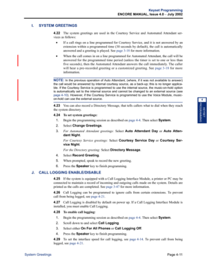 Page 127Page 4-11
Keyset Programming
ENCORE MANUAL, Issue 4.0 
– July 2002
System Greetings
KEYSET
PROGRAMMING
4
I. SYSTEM GREETINGS
4.22The system greetings are used in the Courtesy Service and Automated Attendant ser-
vices as follows:
•If a call rings on a line programmed for Courtesy Service, and it is not answered by an
extension within a programmed time (30 seconds by default), the call is automatically
answered and a greeting is played. See page 3-18 for more information.
•When the call comes in on a line...