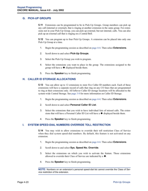 Page 136Page 4-20
Keyset Programming
ENCORE MANUAL, Issue 4.0 
– July 2002
Pick-Up Groups
G. PICK-UP GROUPS
5.11Extensions can be programmed to be in Pick-Up Groups. Group members can pick up
any call (internal or external), that is ringing at another extension in the same group. For exten-
sions not in your Pick-Up Group, you can pick up external, but not internal, calls. You can also
pick up an external call that is ringing on a Central Bell.
5.12You can program up to four Pick-Up Groups. A extension can be...