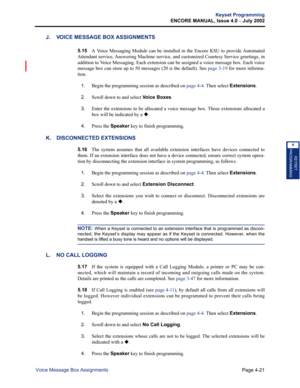 Page 137Page 4-21
Keyset Programming
ENCORE MANUAL, Issue 4.0 
– July 2002
Voice Message Box Assignments
KEYSET
PROGRAMMING
4
J. VOICE MESSAGE BOX ASSIGNMENTS
5.15A Voice Messaging Module can be installed in the Encore KSU to provide Automated
Attendant service, Answering Machine service, and customized Courtesy Service greetings, in
addition to Voice Messaging. Each extension can be assigned a voice message box. Each voice
message box can store up to 50 messages (20 is the default). See page 3-19 for more...