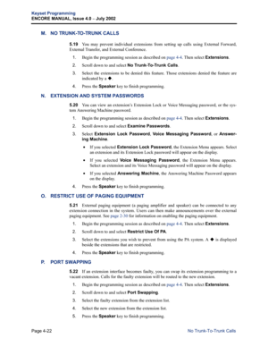 Page 138Page 4-22
Keyset Programming
ENCORE MANUAL, Issue 4.0 
– July 2002
No Trunk-To-Trunk Calls
M. NO TRUNK-TO-TRUNK CALLS
5.19You may prevent individual extensions from setting up calls using External Forward,
External Transfer, and External Conference.
1.Begin the programming session as described on page 4-4. Then select Extensions.
2.Scroll down to and select No Trunk-To-Trunk Calls.
3.Select the extensions to be denied this feature. Those extensions denied the feature are
indicated by a 
.
4.Press the...