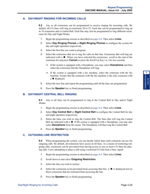 Page 141Page 4-25
Keyset Programming
ENCORE MANUAL, Issue 4.0 
– July 2002
Day/Night Ringing for Incoming Calls
KEYSET
PROGRAMMING
4
A. DAY/NIGHT RINGING FOR INCOMING CALLS
6.2Any or all extensions can be programmed to receive ringing for incoming calls. By
default, all CO lines will ring at extensions 20 to 25. Each line can be programmed to ring up
to 18 extensions and a Central Bell. Each line may also be programmed to ring different exten-
sions for Day and Night Modes.
1.Begin the programming session as...