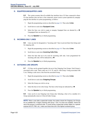 Page 142Page 4-26
Keyset Programming
ENCORE MANUAL, Issue 4.0 
– July 2002
Equipped/Unequipped Lines
D. EQUIPPED/UNEQUIPPED LINES
6.5The system assumes that all available line interfaces have CO lines connected to them.
If a line interface does not have a line connected, ensure correct system operation by unequip-
ping the line interface in system programming, as follows:
1.Begin the programming session as described on page 4-4. Then select Lines.
2.Scroll down to and select Equipped Lines.
3.Select the lines...