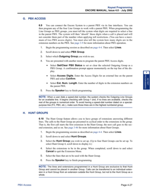 Page 143Page 4-27
Keyset Programming
ENCORE MANUAL, Issue 4.0 
– July 2002
PBX Access
KEYSET
PROGRAMMING
4
G. PBX ACCESS
6.9You can connect the Encore System to a parent PBX via its line interfaces. You can
then program any of the four Line Groups to work with a parent PBX. When programming the
Line Groups as PBX groups, you must tell the system what digits are required to select a line
in the parent PBX. The system will then “absorb” those digits when a call is placed and will
not consider them part of the...