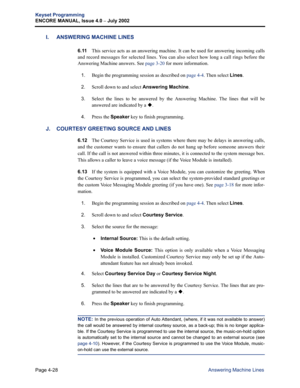 Page 144Page 4-28
Keyset Programming
ENCORE MANUAL, Issue 4.0 
– July 2002
Answering Machine Lines
I. ANSWERING MACHINE LINES
6.11This service acts as an answering machine. It can be used for answering incoming calls
and record messages for selected lines. You can also select how long a call rings before the
Answering Machine answers. See page 3-20 for more information.
1.Begin the programming session as described on page 4-4. Then select Lines.
2.Scroll down to and select Answering Machine.
3.Select the lines...