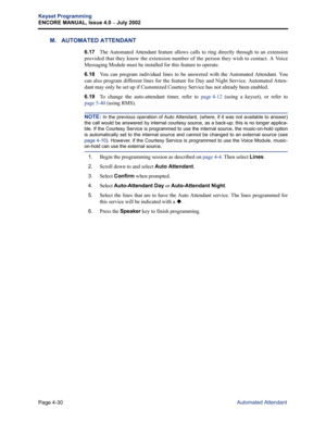 Page 146Page 4-30
Keyset Programming
ENCORE MANUAL, Issue 4.0 
– July 2002
Automated Attendant
M. AUTOMATED ATTENDANT
6.17The Automated Attendant feature allows calls to ring directly through to an extension
provided that they know the extension number of the person they wish to contact. A Voice
Messaging Module must be installed for this feature to operate. 
6.18You can program individual lines to be answered with the Automated Attendant. You
can also program different lines for the feature for Day and Night...