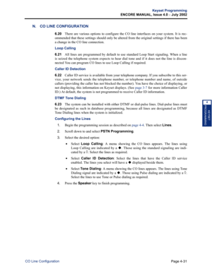 Page 147Page 4-31
Keyset Programming
ENCORE MANUAL, Issue 4.0 
– July 2002
CO Line Configuration
KEYSET
PROGRAMMING
4
N. CO LINE CONFIGURATION
6.20There are various options to configure the CO line interfaces on your system. It is rec-
ommended that these settings should only be altered from the original settings if there has been
a change in the CO line connection.
Loop Calling 
6.21All lines are programmed by default to use standard Loop Start signaling. When a line
is seized the telephone system expects to...