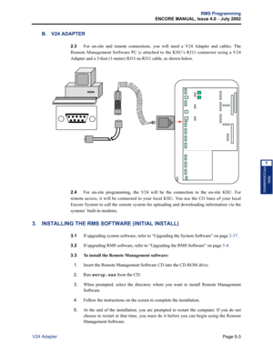 Page 159Page 5-3
RMS Programming
ENCORE MANUAL, Issue 4.0 
– July 2002
V24 Adapter
RMS
PROGRAMMING
5
B. V24 ADAPTER
2.3For on-site and remote connections, you will need a V24 Adapter and cables. The
Remote Management Software PC is attached to the KSU’s RJ11 connector using a V24
Adapter and a 3-foot (1-meter) RJ11-to-RJ11 cable, as shown below. 
2.4For on-site programming, the V24 will be the connection to the on-site KSU. For
remote access, it will be connected to your local KSU. You use the CO lines of your...