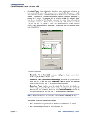 Page 168Page 5-12
RMS Programming
ENCORE MANUAL, Issue 4.0 
– July 2002
Real Time Programming Screen •
Download Flash. Opens a dialog box that allows you to send system software to the
local system’s flash memory. The system software is identified by the numbers 1 and 2.
The system has two flash EPROMS on board, the flash download file ending in the
number 1 is destined for EPROM 1 and the flash download file ending in number 2 is
destined for EPROM 2. Full download files are identified as 
FDL files and patch...