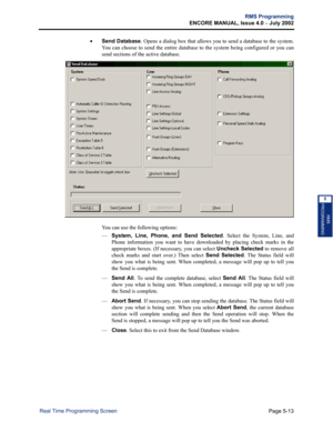 Page 169Page 5-13
RMS Programming
ENCORE MANUAL, Issue 4.0 
– July 2002
Real Time Programming Screen
RMS
PROGRAMMING
5
•Send Database. Opens a dialog box that allows you to send a database to the system.
You can choose to send the entire database to the system being configured or you can
send sections of the active database. 
You can use the following options:
—System, Line, Phone, and Send Selected. Select the System, Line, and
Phone information you want to have downloaded by placing check marks in the...
